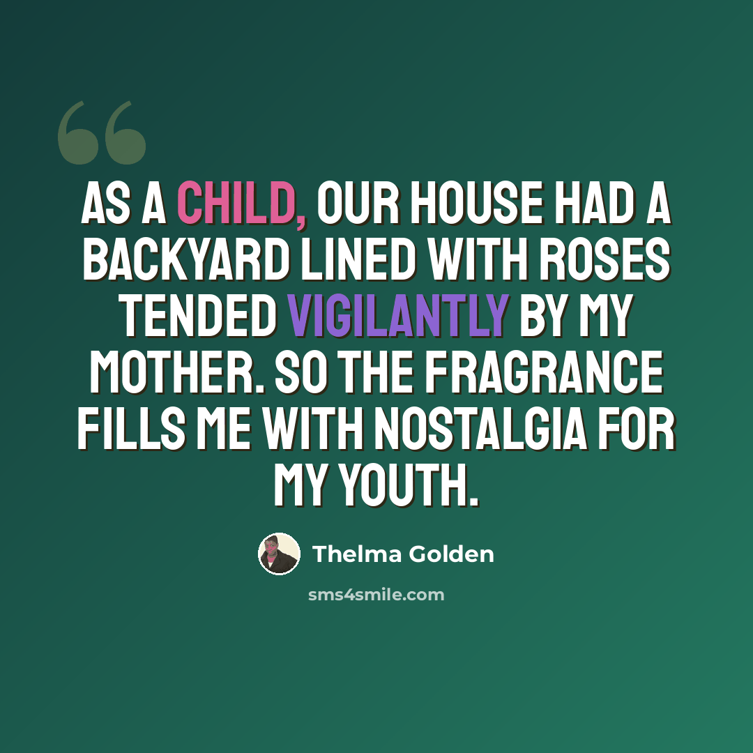 “As a child, our house had a backyard lined with roses tended vigilantly by my mother. So the fragrance fills me with nostalgia for my youth.” quote by Thelma Golden
