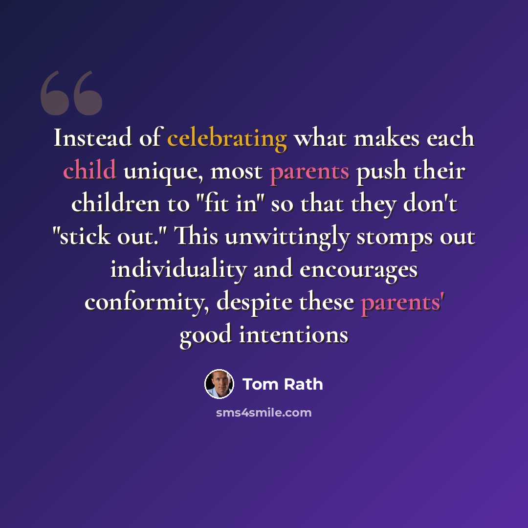 “Instead of celebrating what makes each child unique, most parents push their children to "fit in" so that they don't "stick out." This unwittingly stomps out individuality and encourages conformity, despite these parents' good intentions” quote by Tom Rath