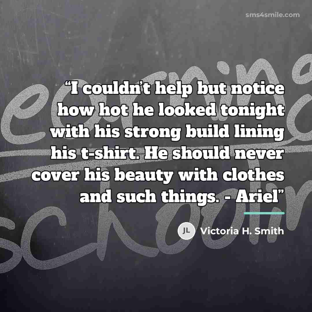 “I couldn’t help but notice how hot he looked tonight with his strong build lining his t-shirt. He should never cover his beauty with clothes and such things. - Ariel” quote by Victoria H. Smith