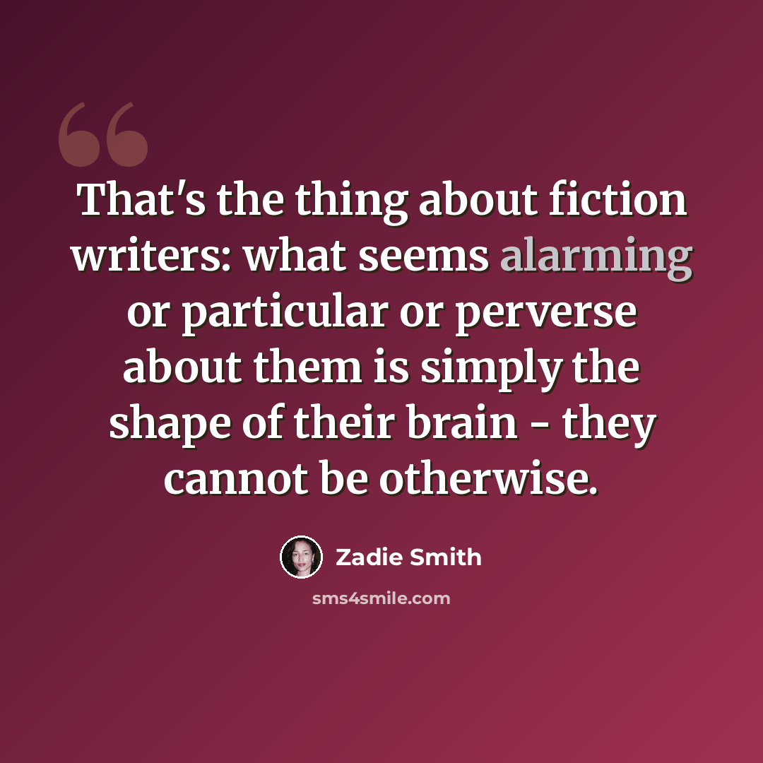 “That's the thing about fiction writers: what seems alarming or particular or perverse about them is simply the shape of their brain - they cannot be otherwise.” quote by Zadie Smith