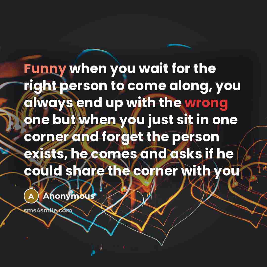 “Funny when you wait for the right person to come along, you always end up with the wrong one but when you just sit in one corner and forget the person exists, he comes and asks if he could share the corner with you” quote by Anonymous