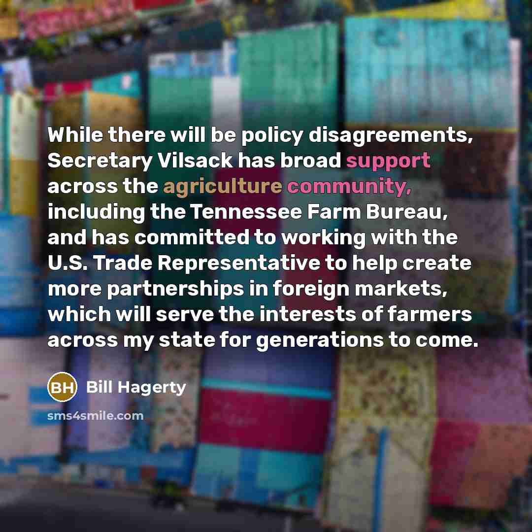 “While there will be policy disagreements, Secretary Vilsack has broad support across the agriculture community, including the Tennessee Farm Bureau, and has committed to working with the U.S. Trade Representative to help create more partnerships in foreign markets, which will serve the interests…” quote by Bill Hagerty