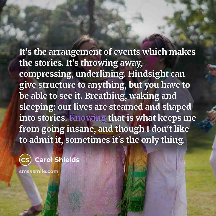 “It's the arrangement of events which makes the stories. It's throwing away, compressing, underlining. Hindsight can give structure to anything, but you have to be able to see it. Breathing, waking and sleeping: our lives are steamed and shaped into stories. Knowing that is what keeps me from going…” quote by Carol Shields
