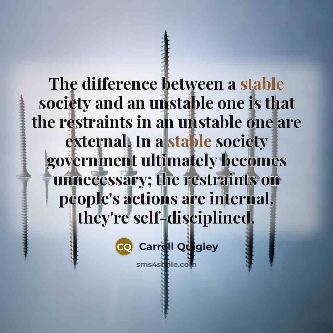 “The difference between a stable society and an unstable one is that the restraints in an unstable one are external. In a stable society government ultimately becomes unnecessary; the restraints on people's actions are internal, they're self-disciplined.” quote by Carroll Quigley