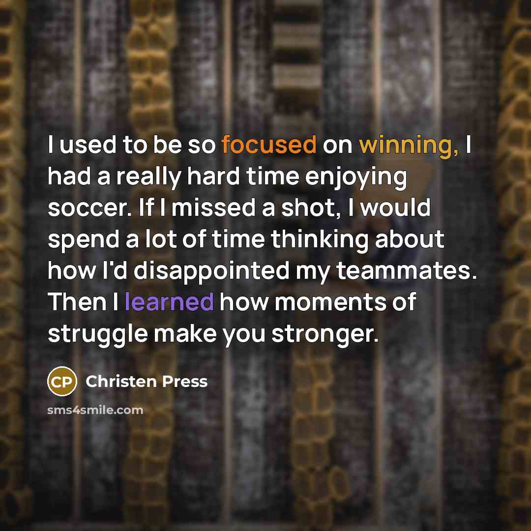 “I used to be so focused on winning, I had a really hard time enjoying soccer. If I missed a shot, I would spend a lot of time thinking about how I'd disappointed my teammates. Then I learned how moments of struggle make you stronger.” quote by Christen Press