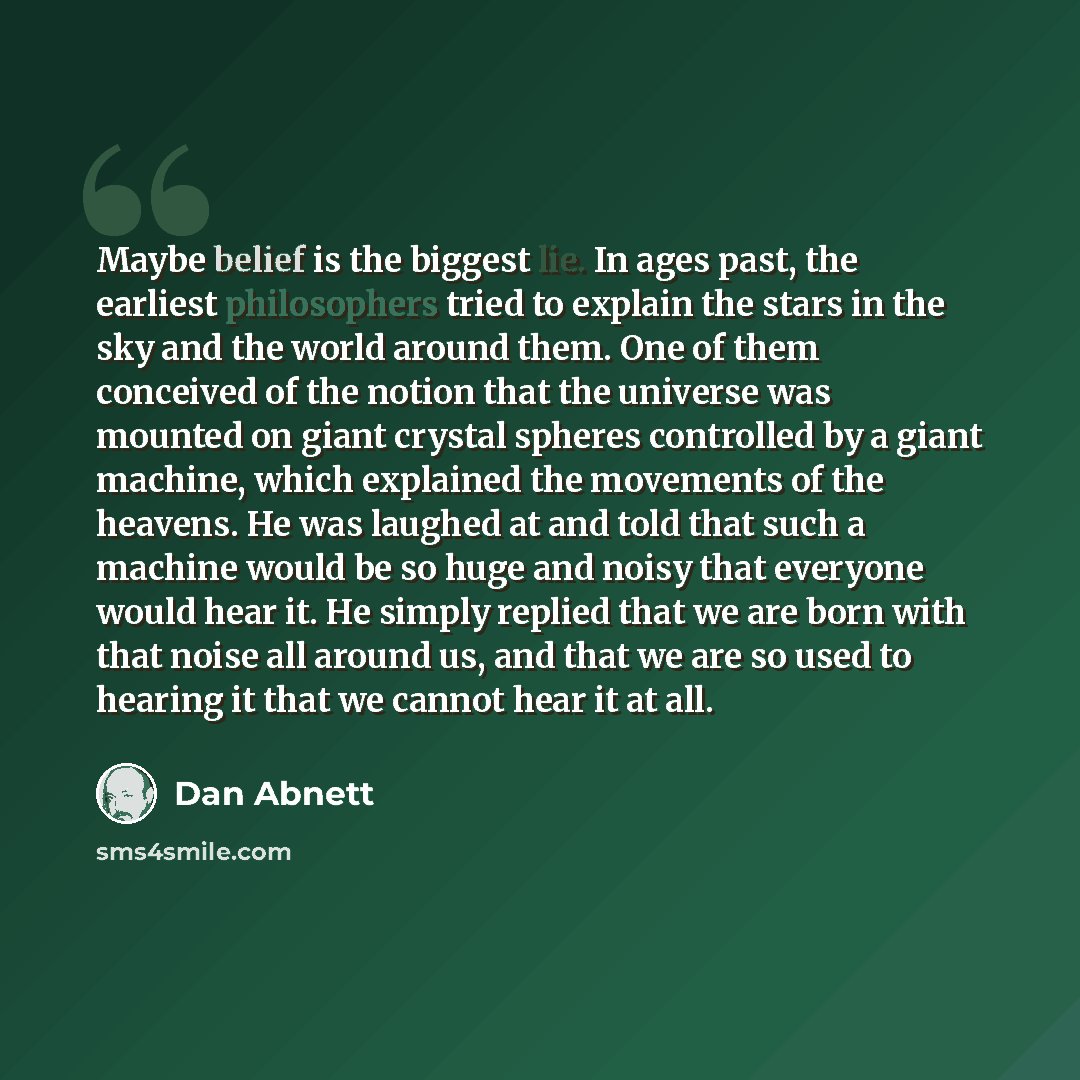 “Maybe belief is the biggest lie. In ages past, the earliest philosophers tried to explain the stars in the sky and the world around them. One of them conceived of the notion that the universe was mounted on giant crystal spheres controlled by a giant machine, which explained the movements of the…” quote by Dan Abnett