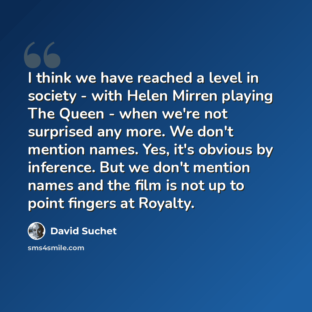“I think we have reached a level in society - with Helen Mirren playing The Queen - when we're not surprised any more. We don't mention names. Yes, it's obvious by inference. But we don't mention names and the film is not up to point fingers at Royalty.” quote by David Suchet