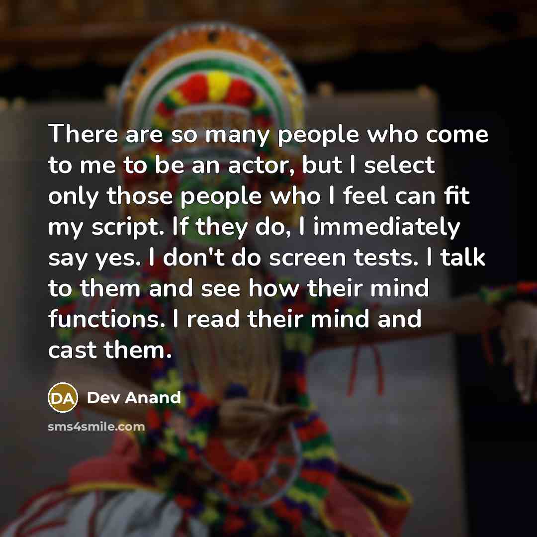 “There are so many people who come to me to be an actor, but I select only those people who I feel can fit my script. If they do, I immediately say yes. I don't do screen tests. I talk to them and see how their mind functions. I read their mind and cast them.” quote by Dev Anand
