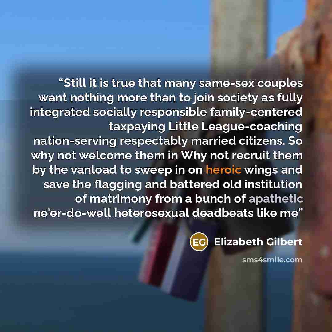“Still it is true that many same-sex couples want nothing more than to join society as fully integrated socially responsible family-centered taxpaying Little League-coaching nation-serving respectably married citizens. So why not welcome them in Why not recruit them by the vanload to sweep in on…” quote by Elizabeth Gilbert