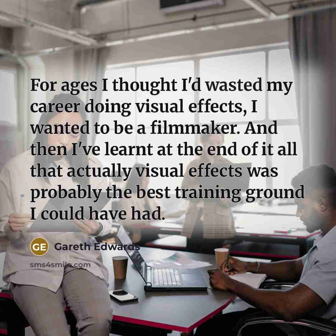 “For ages I thought I'd wasted my career doing visual effects, I wanted to be a filmmaker. And then I've learnt at the end of it all that actually visual effects was probably the best training ground I could have had.” quote by Gareth Edwards