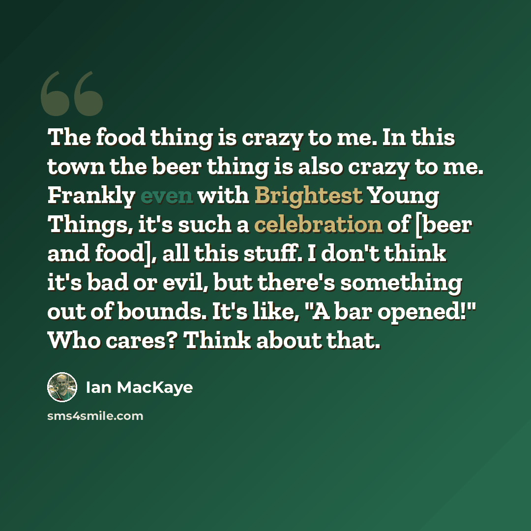 “The food thing is crazy to me. In this town the beer thing is also crazy to me. Frankly even with Brightest Young Things, it's such a celebration of [beer and food], all this stuff. I don't think it's bad or evil, but there's something out of bounds. It's like, "A bar opened!" Who cares? Think…” quote by Ian MacKaye