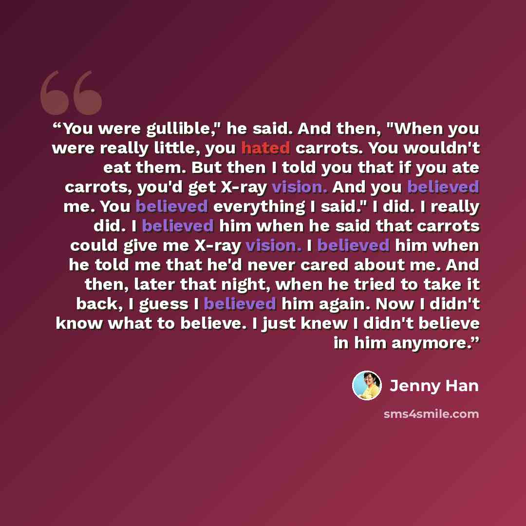 “You were gullible," he said. And then, "When you were really little, you hated carrots. You wouldn't eat them. But then I told you that if you ate carrots, you'd get X-ray vision. And you believed me. You believed everything I said." I did. I really did. I believed him when he said that carrots…” quote by Jenny Han