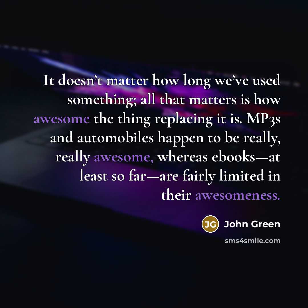 “It doesn’t matter how long we’ve used something; all that matters is how awesome the thing replacing it is. MP3s and automobiles happen to be really, really awesome, whereas ebooks—at least so far—are fairly limited in their awesomeness.” quote by John Green