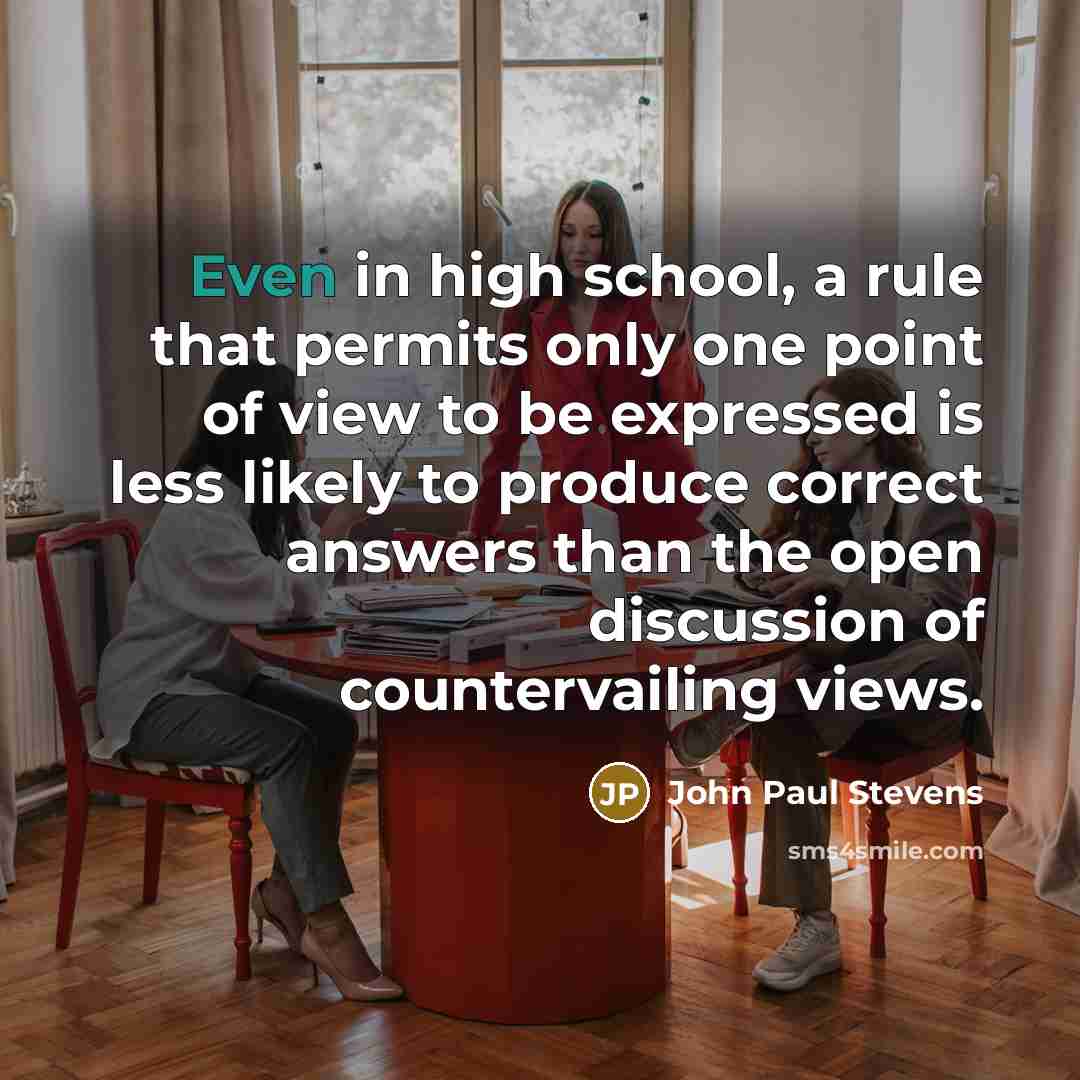 “Even in high school, a rule that permits only one point of view to be expressed is less likely to produce correct answers than the open discussion of countervailing views.” quote by John Paul Stevens