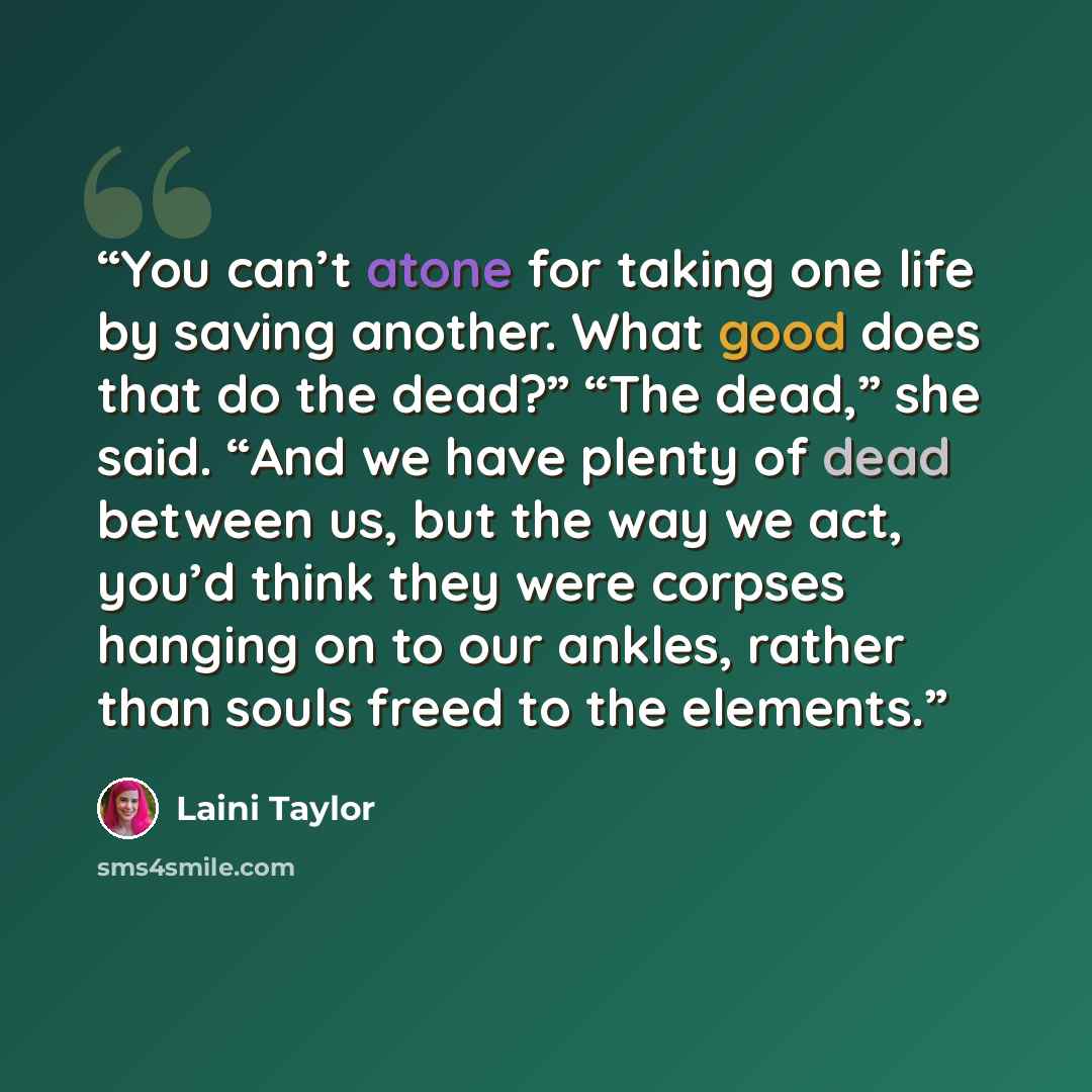 “You can’t atone for taking one life by saving another. What good does that do the dead?” “The dead,” she said. “And we have plenty of dead between us, but the way we act, you’d think they were corpses hanging on to our ankles, rather than souls freed to the elements.” quote by Laini Taylor