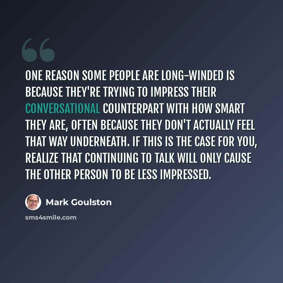 “One reason some people are long-winded is because they're trying to impress their conversational counterpart with how smart they are, often because they don't actually feel that way underneath. If this is the case for you, realize that continuing to talk will only cause the other person to be less…” quote by Mark Goulston