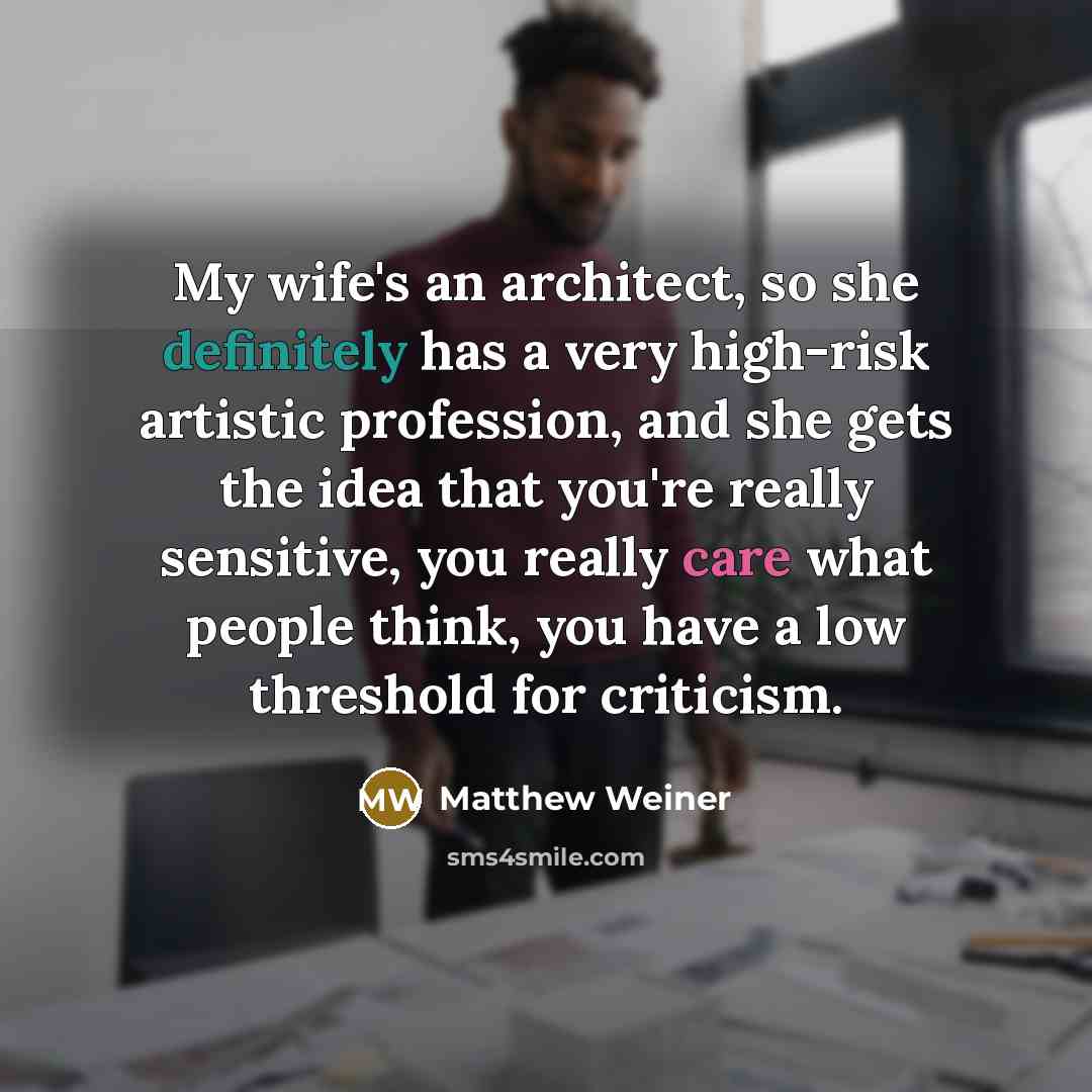 “My wife's an architect, so she definitely has a very high-risk artistic profession, and she gets the idea that you're really sensitive, you really care what people think, you have a low threshold for criticism.” quote by Matthew Weiner