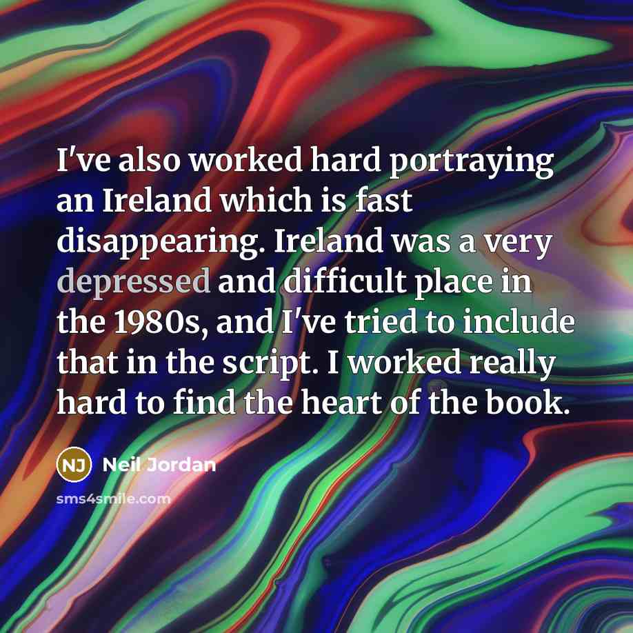 “I've also worked hard portraying an Ireland which is fast disappearing. Ireland was a very depressed and difficult place in the 1980s, and I've tried to include that in the script. I worked really hard to find the heart of the book.” quote by Neil Jordan
