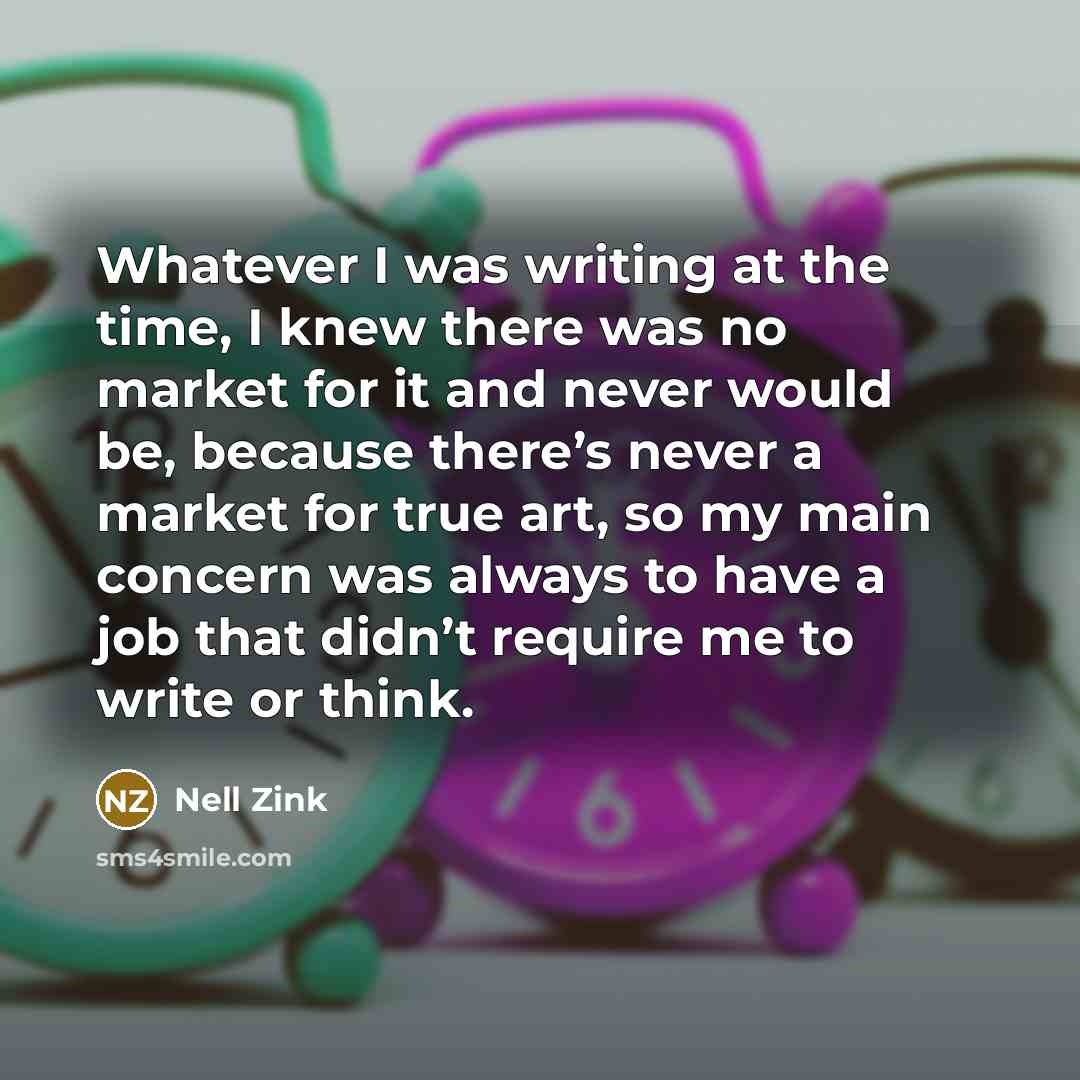 “Whatever I was writing at the time, I knew there was no market for it and never would be, because there’s never a market for true art, so my main concern was always to have a job that didn’t require me to write or think.” quote by Nell Zink