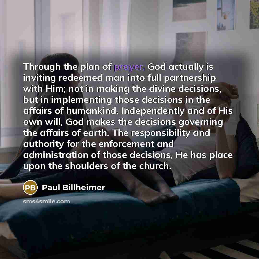“Through the plan of prayer, God actually is inviting redeemed man into full partnership with Him; not in making the divine decisions, but in implementing those decisions in the affairs of humankind. Independently and of His own will, God makes the decisions governing the affairs of earth. The…” quote by Paul Billheimer