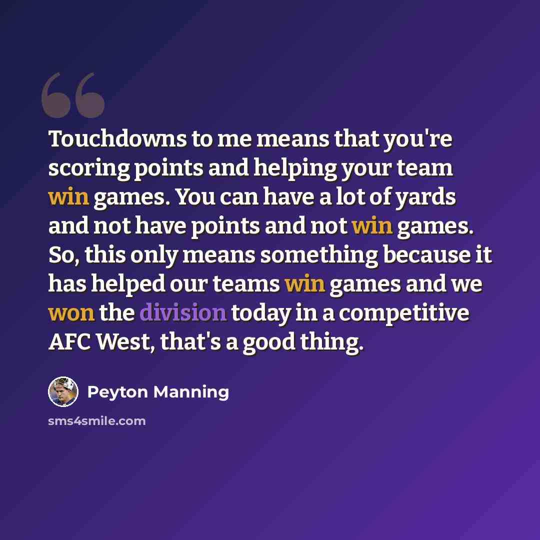 “Touchdowns to me means that you're scoring points and helping your team win games. You can have a lot of yards and not have points and not win games. So, this only means something because it has helped our teams win games and we won the division today in a competitive AFC West, that's a good thing.” quote by Peyton Manning