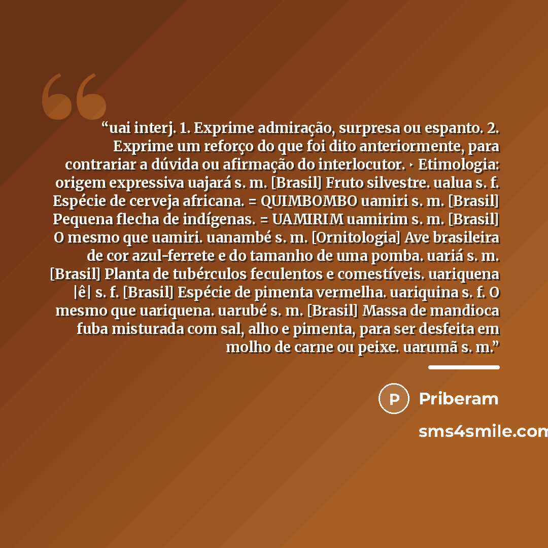 “uai interj. 1. Exprime admiração, surpresa ou espanto. 2. Exprime um reforço do que foi dito anteriormente, para contrariar a dúvida ou afirmação do interlocutor. ‣ Etimologia: origem expressiva uajará s. m. [Brasil] Fruto silvestre. ualua s. f. Espécie de cerveja africana. = QUIMBOMBO uamiri s…” quote by Anonymous