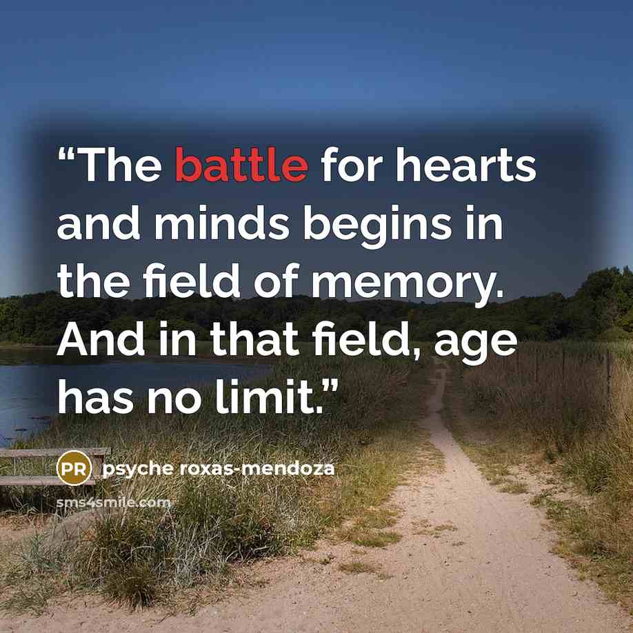 “The battle for hearts and minds begins in the field of memory. And in that field, age has no limit.” quote by Psyche Roxas-Mendoza