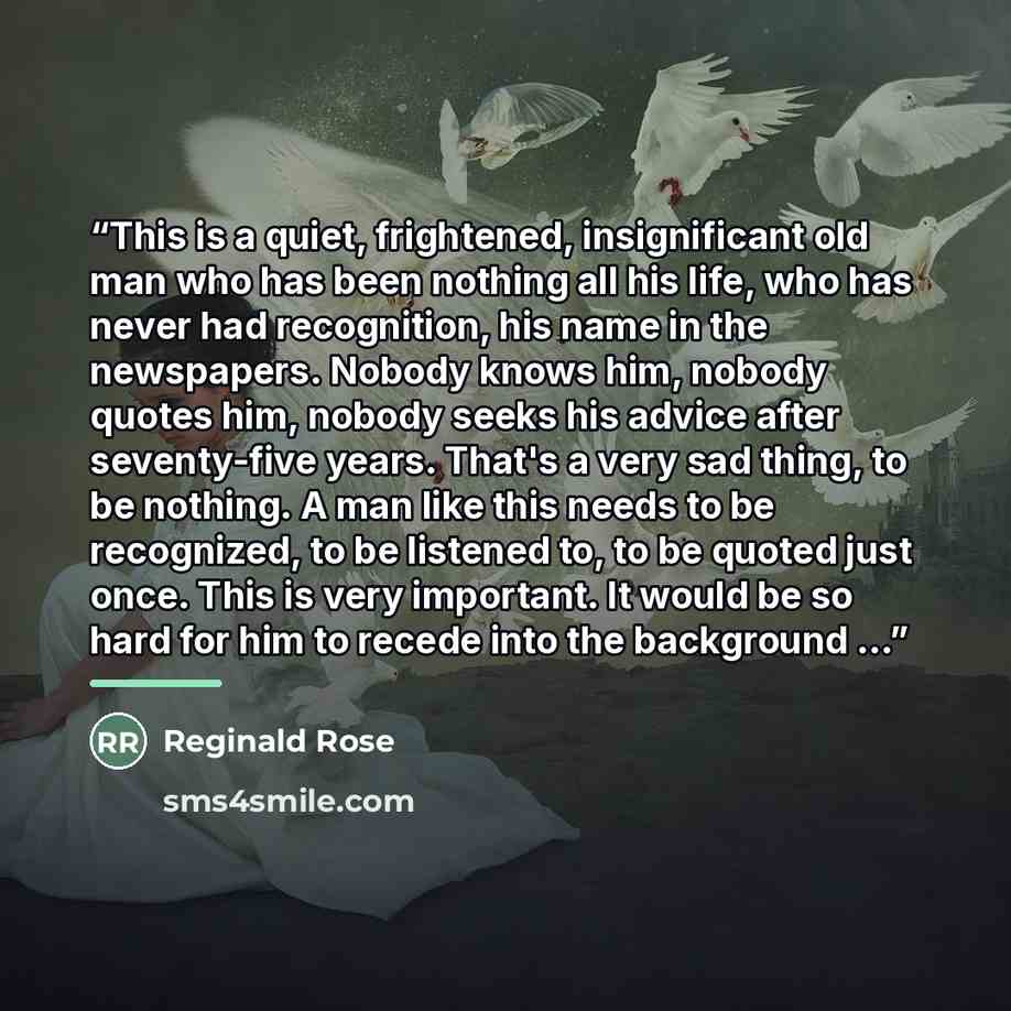 “This is a quiet, frightened, insignificant old man who has been nothing all his life, who has never had recognition, his name in the newspapers. Nobody knows him, nobody quotes him, nobody seeks his advice after seventy-five years. That's a very sad thing, to be nothing. A man like this needs to…” quote by Reginald Rose