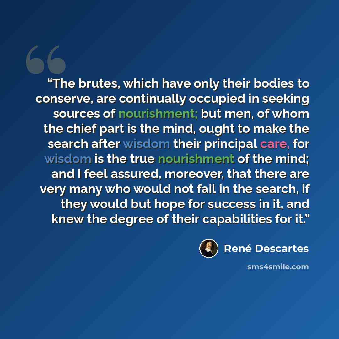 “The brutes, which have only their bodies to conserve, are continually occupied in seeking sources of nourishment; but men, of whom the chief part is the mind, ought to make the search after wisdom their principal care, for wisdom is the true nourishment of the mind; and I feel assured, moreover…” quote by René Descartes