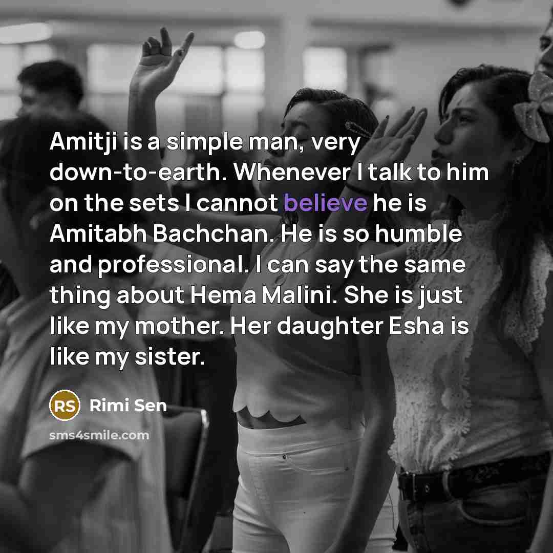 “Amitji is a simple man, very down-to-earth. Whenever I talk to him on the sets I cannot believe he is Amitabh Bachchan. He is so humble and professional. I can say the same thing about Hema Malini. She is just like my mother. Her daughter Esha is like my sister.” quote by Rimi Sen