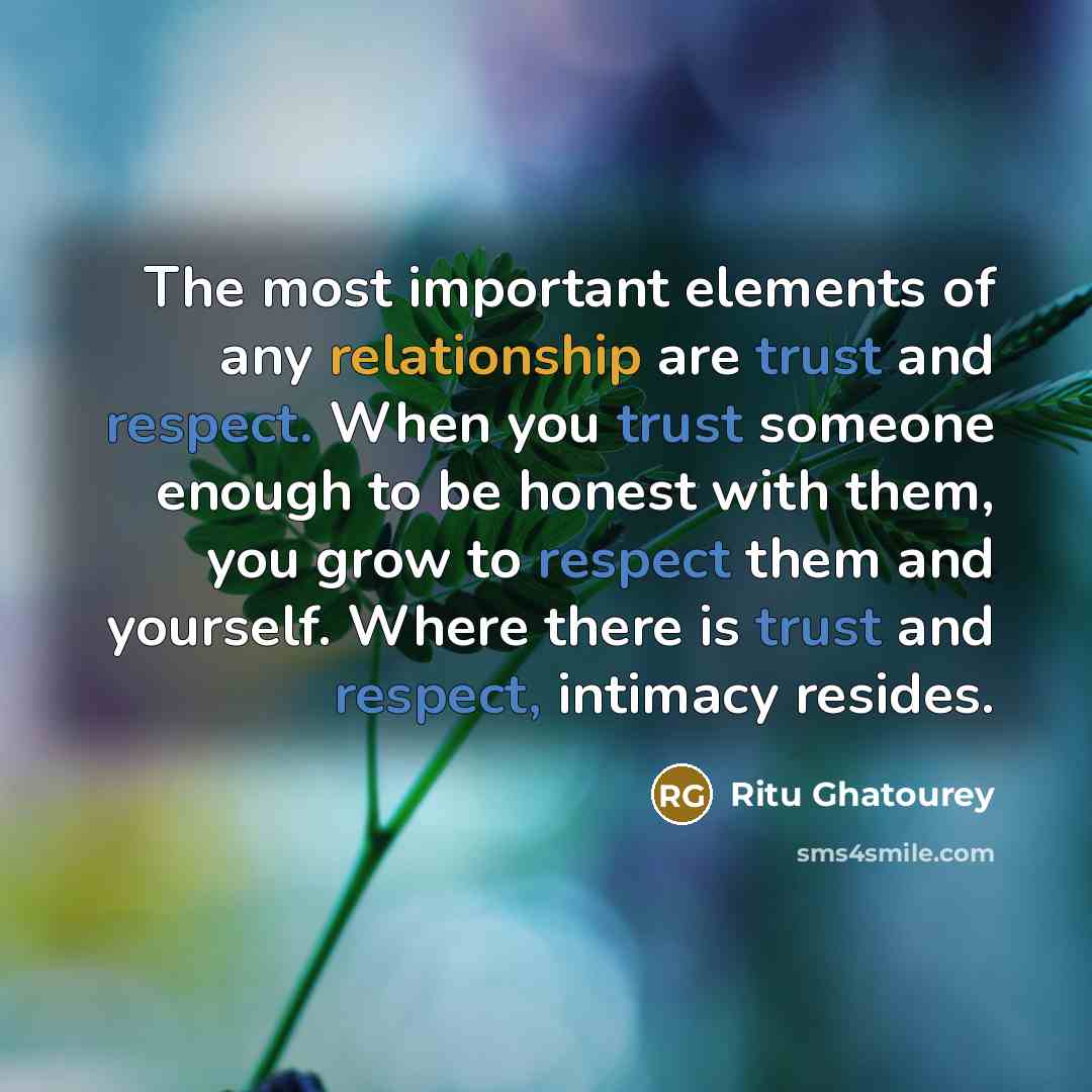 “The most important elements of any relationship are trust and respect. When you trust someone enough to be honest with them, you grow to respect them and yourself. Where there is trust and respect, intimacy resides.” quote by Ritu Ghatourey