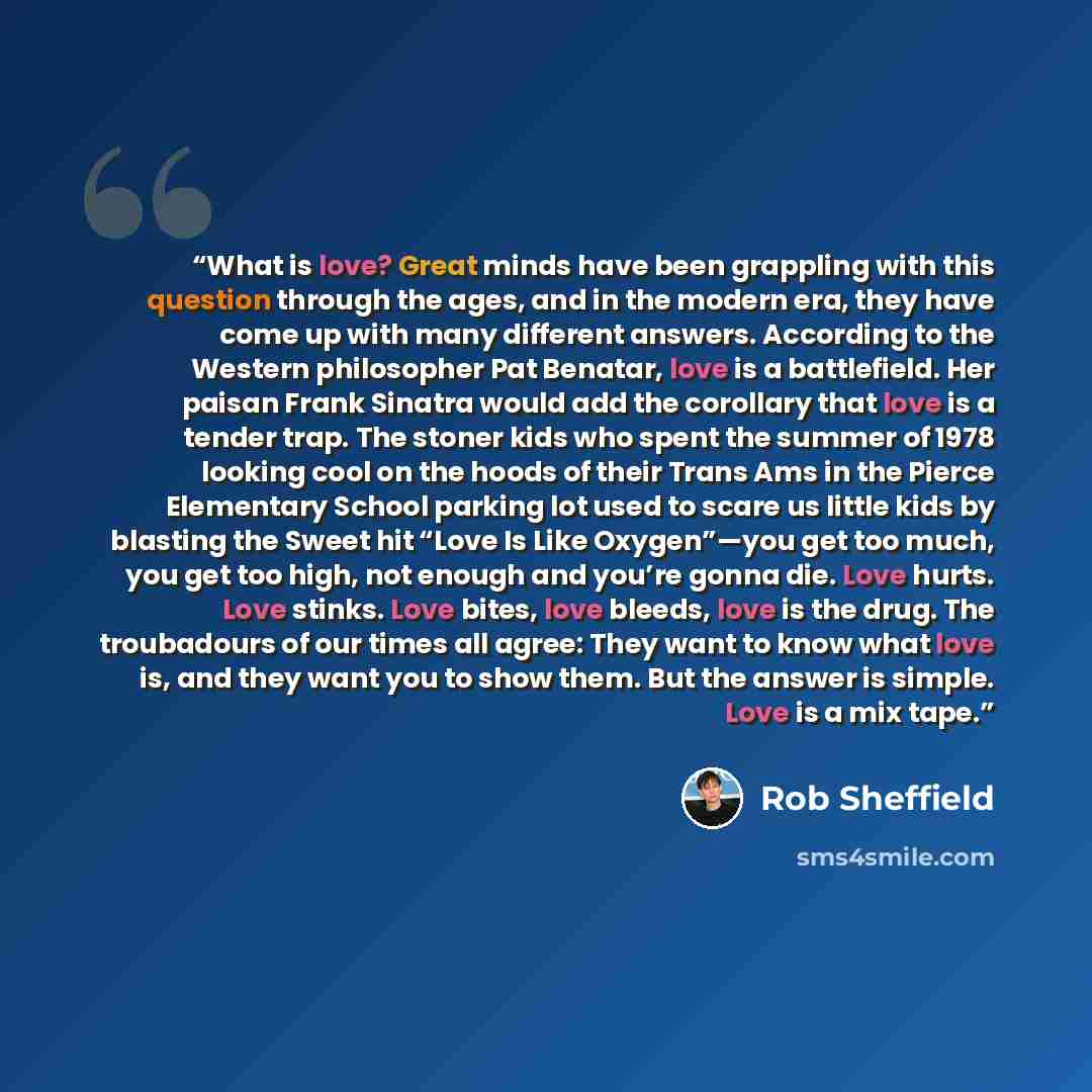 “What is love? Great minds have been grappling with this question through the ages, and in the modern era, they have come up with many different answers. According to the Western philosopher Pat Benatar, love is a battlefield. Her paisan Frank Sinatra would add the corollary that love is a tender…” quote by Rob Sheffield