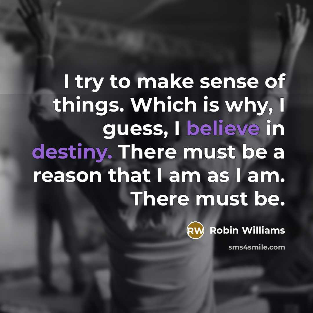 “I try to make sense of things. Which is why, I guess, I believe in destiny. There must be a reason that I am as I am. There must be.” quote by Robin Williams