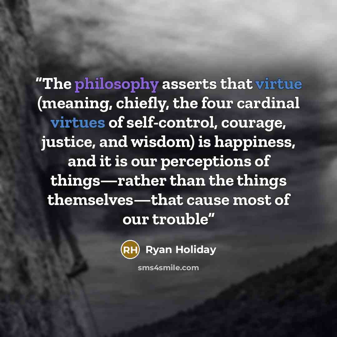 “The philosophy asserts that virtue (meaning, chiefly, the four cardinal virtues of self-control, courage, justice, and wisdom) is happiness, and it is our perceptions of things—rather than the things themselves—that cause most of our trouble” quote by Ryan Holiday