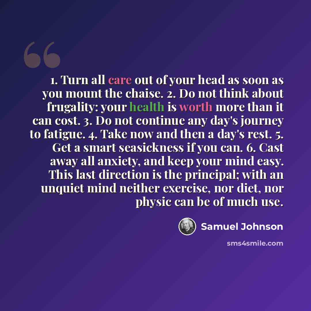 “1. Turn all care out of your head as soon as you mount the chaise. 2. Do not think about frugality: your health is worth more than it can cost. 3. Do not continue any day's journey to fatigue. 4. Take now and then a day's rest. 5. Get a smart seasickness if you can. 6. Cast away all anxiety, and…” quote by Samuel Johnson