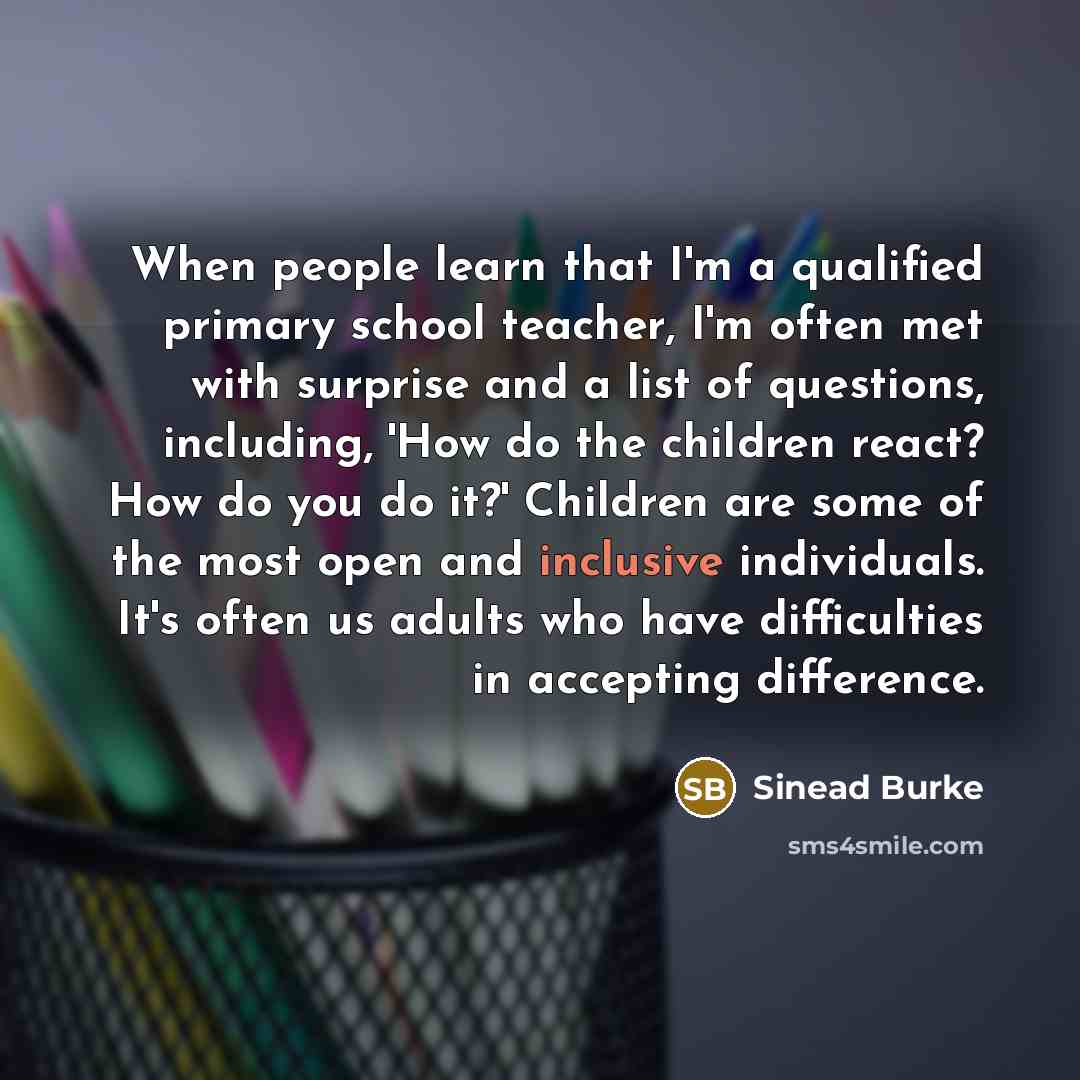 “When people learn that I'm a qualified primary school teacher, I'm often met with surprise and a list of questions, including, 'How do the children react? How do you do it?' Children are some of the most open and inclusive individuals. It's often us adults who have difficulties in accepting…” quote by Sinead Burke