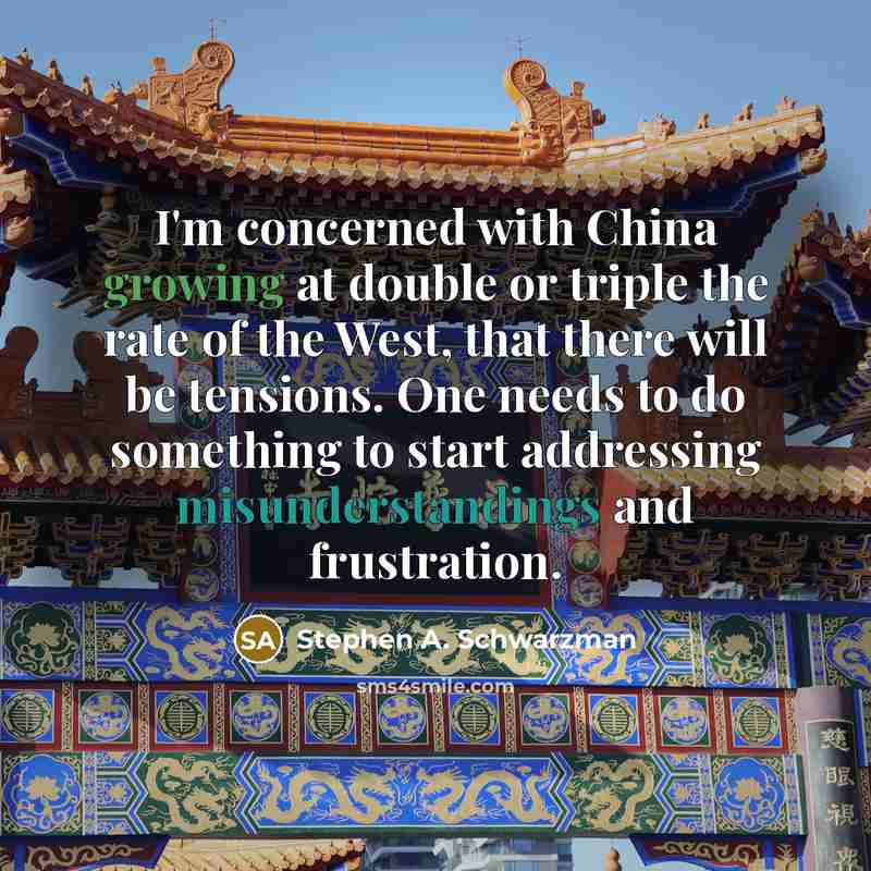 “I'm concerned with China growing at double or triple the rate of the West, that there will be tensions. One needs to do something to start addressing misunderstandings and frustration.” quote by Stephen A. Schwarzman