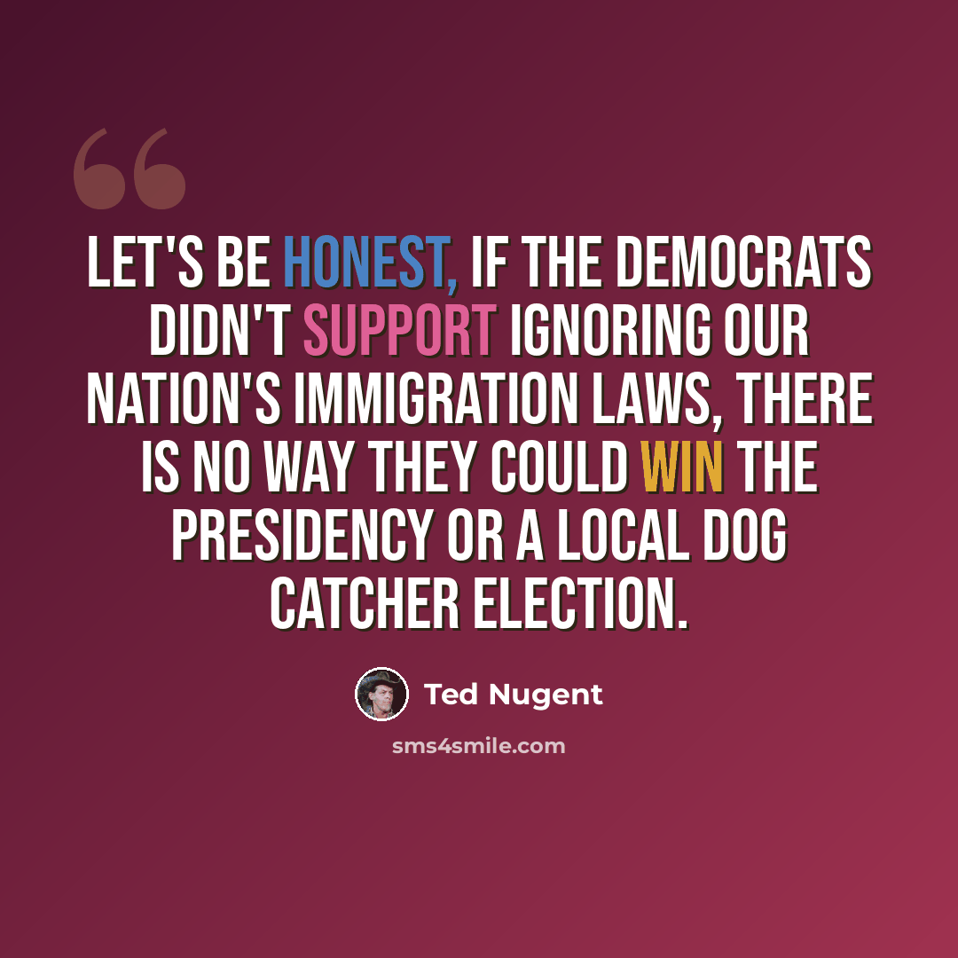 “Let's be honest, if the Democrats didn't support ignoring our nation's immigration laws, there is no way they could win the presidency or a local dog catcher election.” quote by Ted Nugent