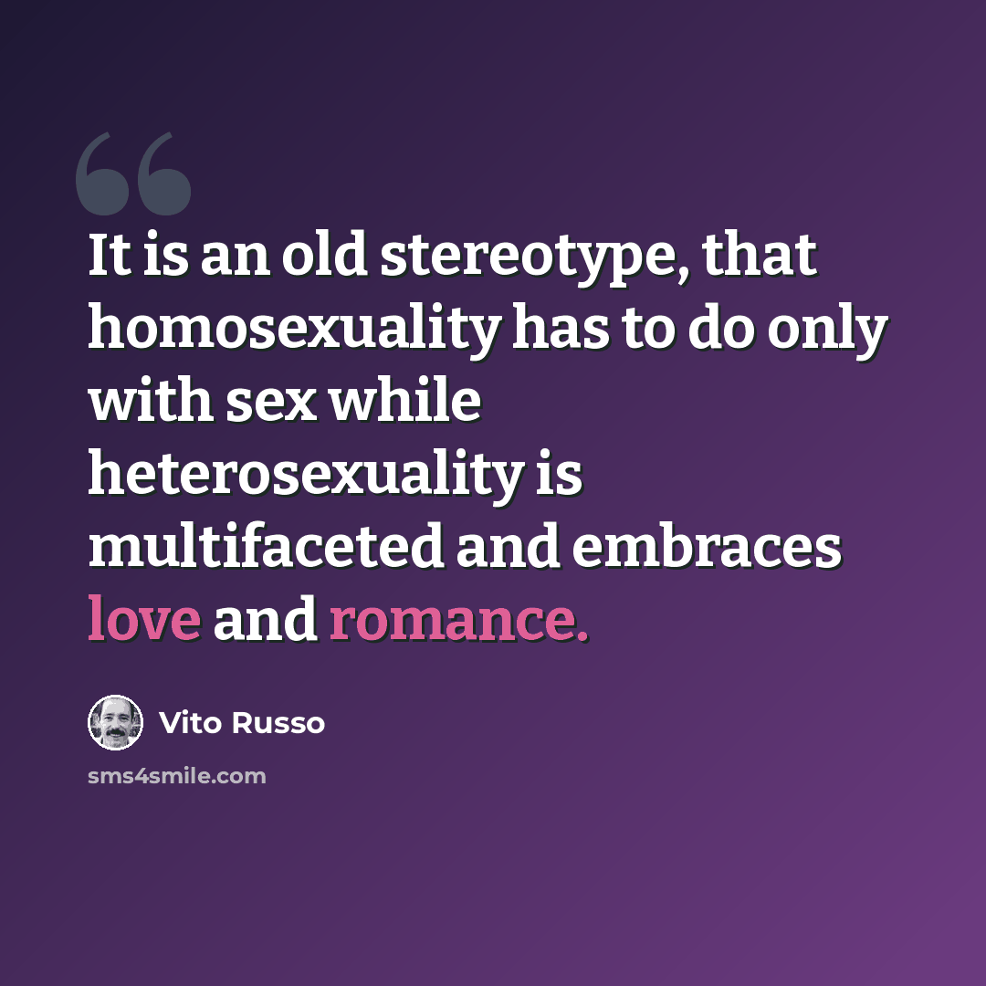 “It is an old stereotype, that homosexuality has to do only with sex while heterosexuality is multifaceted and embraces love and romance.” quote by Vito Russo