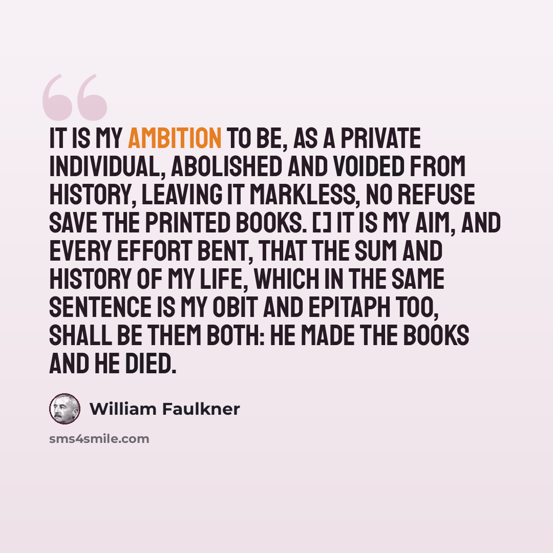 “It is my ambition to be, as a private individual, abolished and voided from history, leaving it markless, no refuse save the printed books. [] It is my aim, and every effort bent, that the sum and history of my life, which in the same sentence is my obit and epitaph too, shall be them both: he…” quote by William Faulkner