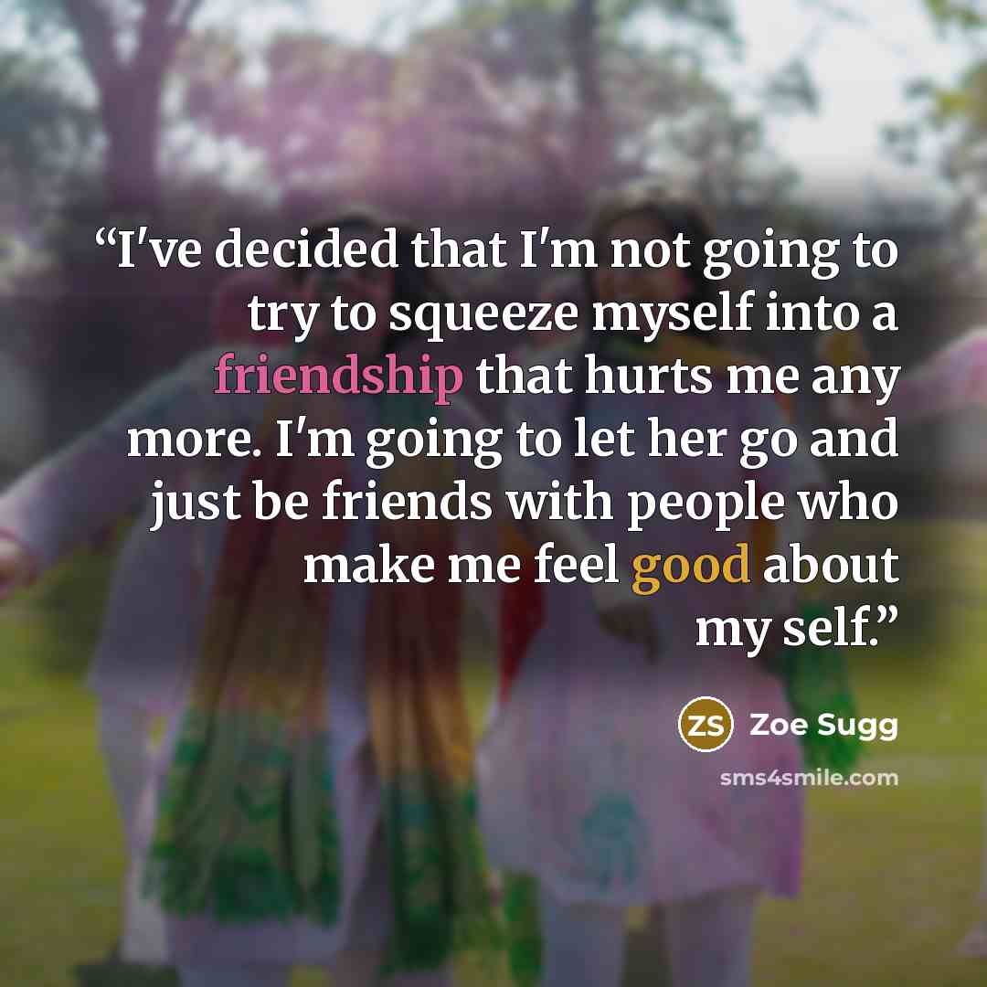 “I've decided that I'm not going to try to squeeze myself into a friendship that hurts me any more. I'm going to let her go and just be friends with people who make me feel good about my self.” quote by Zoe Sugg
