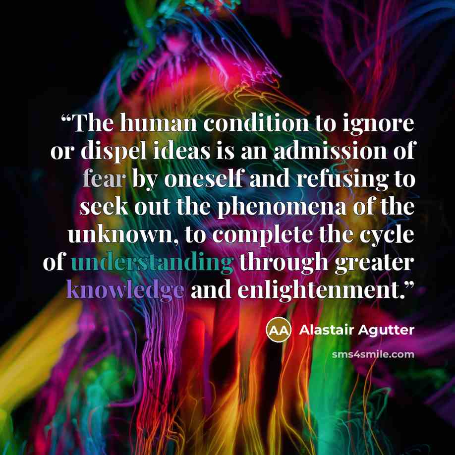 “The human condition to ignore or dispel ideas is an admission of fear by oneself and refusing to seek out the phenomena of the unknown, to complete the cycle of understanding through greater knowledge and enlightenment.” quote by Alastair Agutter