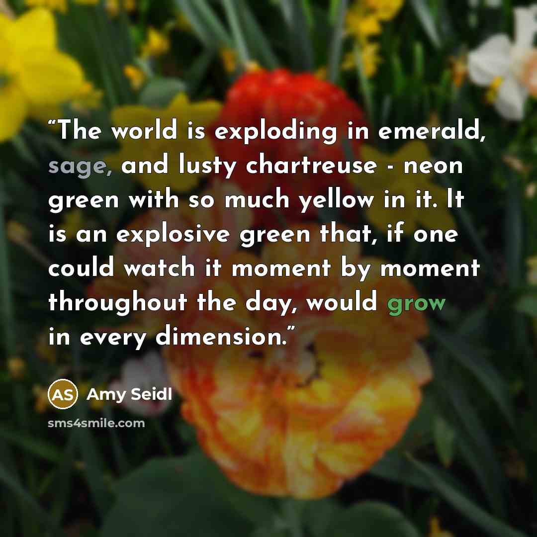 “The world is exploding in emerald, sage, and lusty chartreuse - neon green with so much yellow in it. It is an explosive green that, if one could watch it moment by moment throughout the day, would grow in every dimension.” quote by Amy Seidl