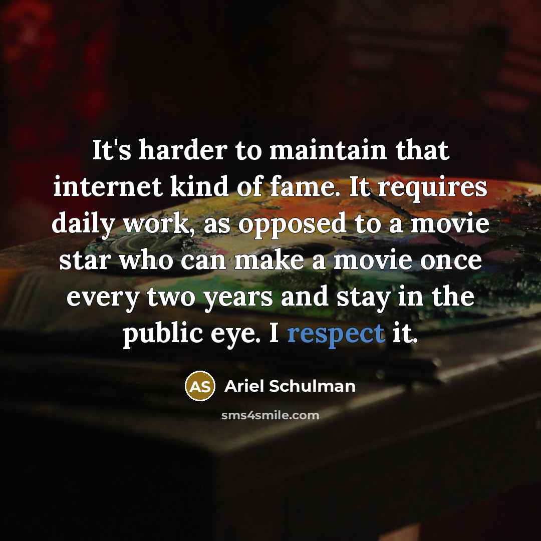 “It's harder to maintain that internet kind of fame. It requires daily work, as opposed to a movie star who can make a movie once every two years and stay in the public eye. I respect it.” quote by Ariel Schulman