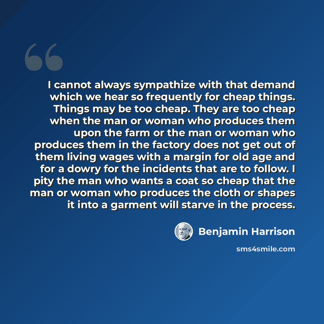 “I cannot always sympathize with that demand which we hear so frequently for cheap things. Things may be too cheap. They are too cheap when the man or woman who produces them upon the farm or the man or woman who produces them in the factory does not get out of them living wages with a margin for…” quote by Benjamin Harrison