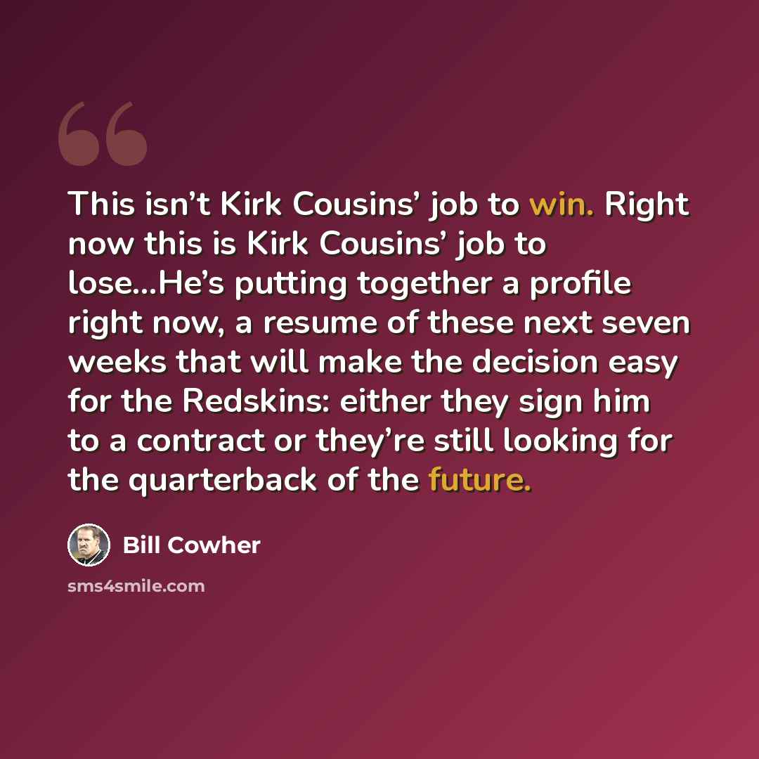“This isn’t Kirk Cousins’ job to win. Right now this is Kirk Cousins’ job to lose…He’s putting together a profile right now, a resume of these next seven weeks that will make the decision easy for the Redskins: either they sign him to a contract or they’re still looking for the quarterback of the…” quote by Bill Cowher
