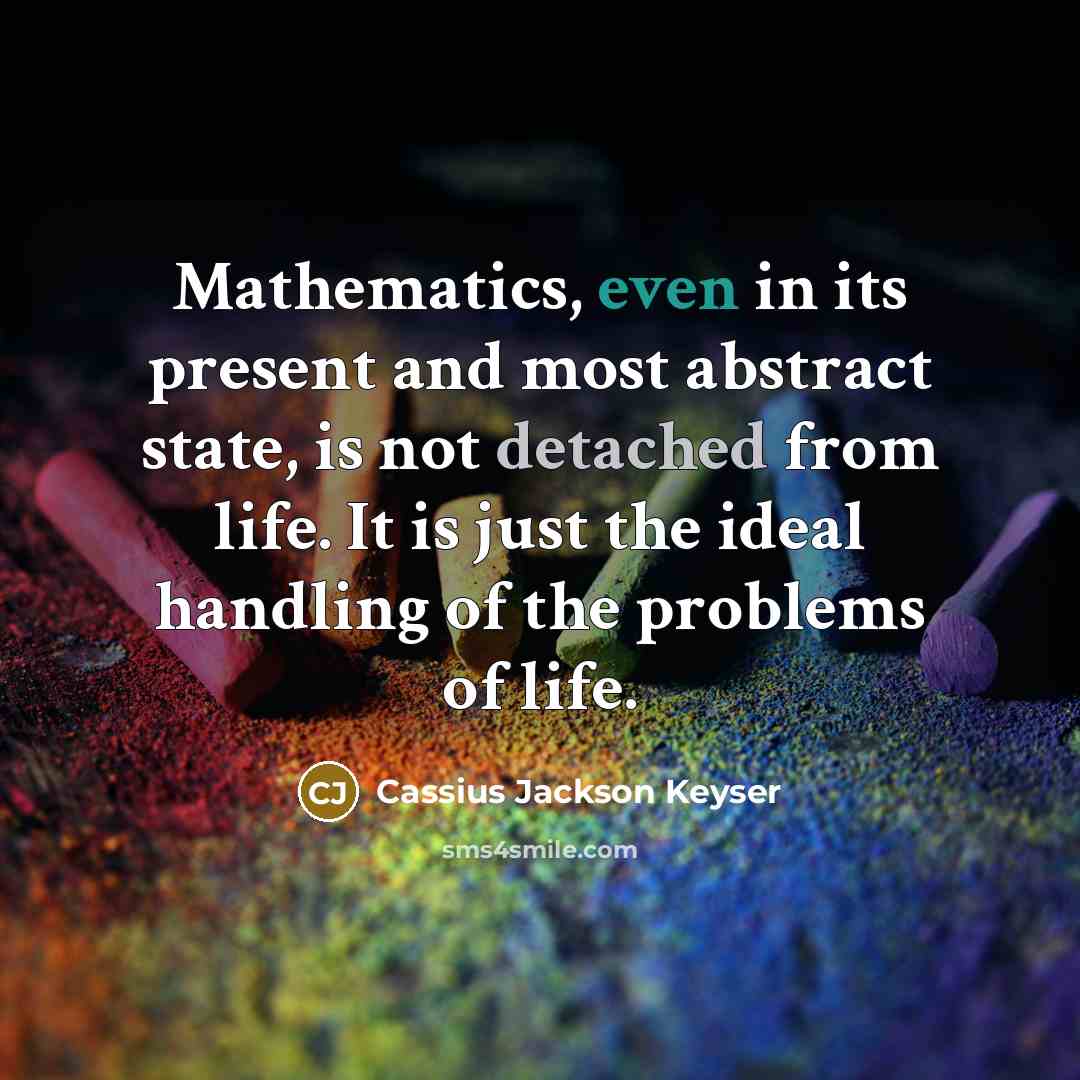 “Mathematics, even in its present and most abstract state, is not detached from life. It is just the ideal handling of the problems of life.” quote by Cassius Jackson Keyser