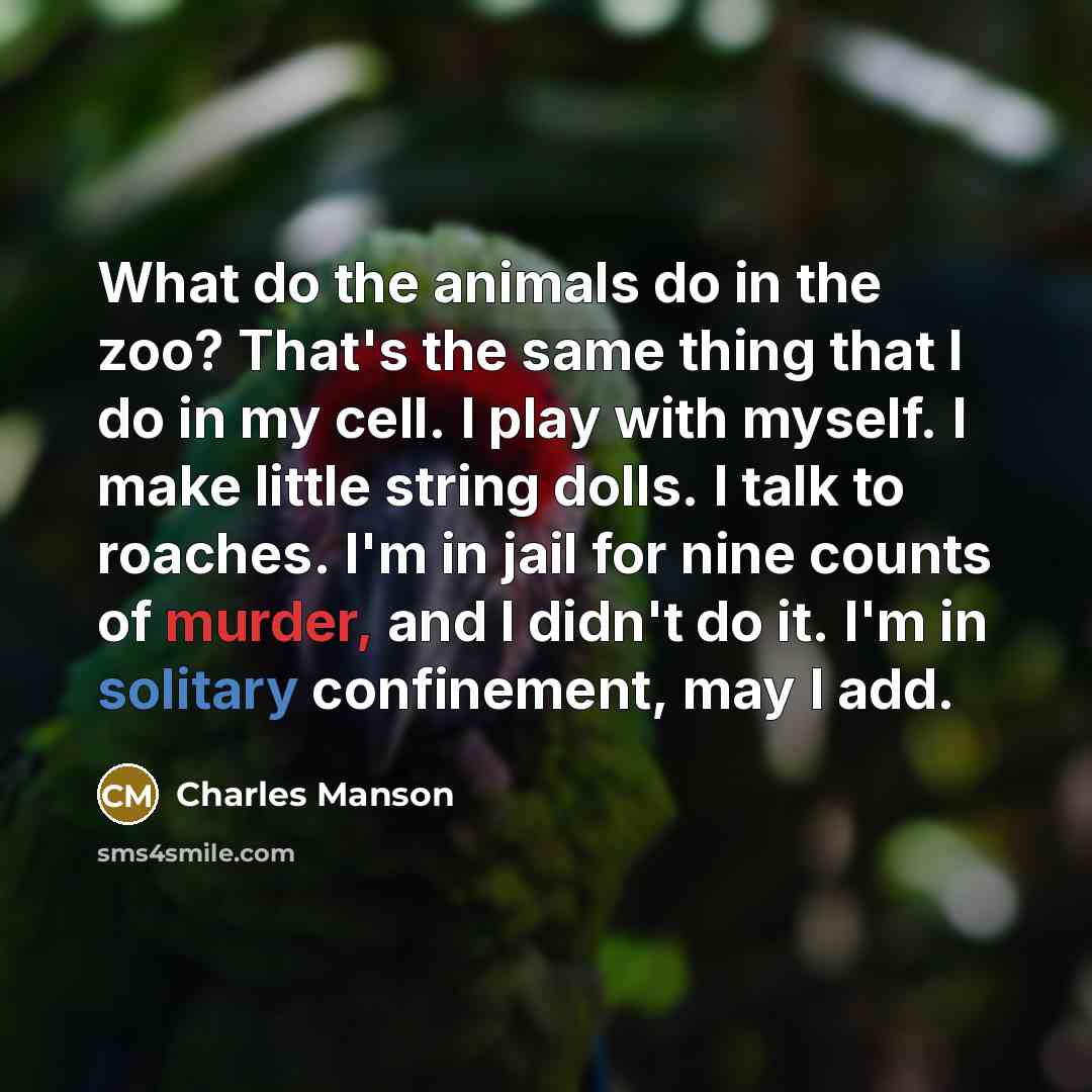 “What do the animals do in the zoo? That's the same thing that I do in my cell. I play with myself. I make little string dolls. I talk to roaches. I'm in jail for nine counts of murder, and I didn't do it. I'm in solitary confinement, may I add.” quote by Charles Manson