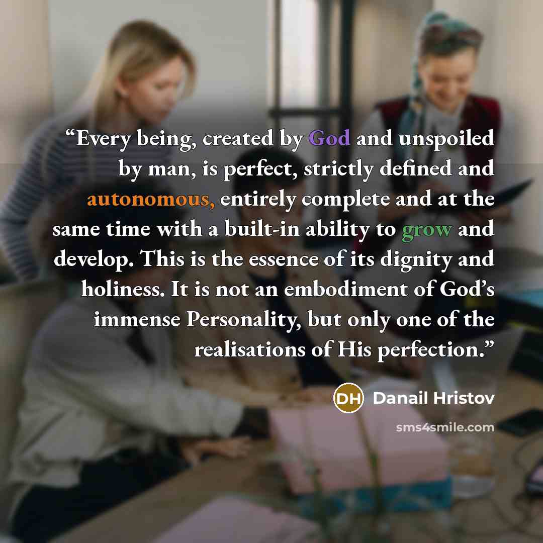 “Every being, created by God and unspoiled by man, is perfect, strictly defined and autonomous, entirely complete and at the same time with a built-in ability to grow and develop. This is the essence of its dignity and holiness. It is not an embodiment of God’s immense Personality, but only one of…” quote by Danail Hristov