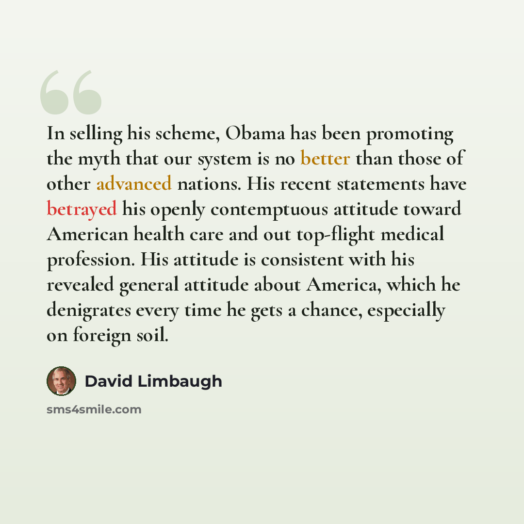 “In selling his scheme, Obama has been promoting the myth that our system is no better than those of other advanced nations. His recent statements have betrayed his openly contemptuous attitude toward American health care and out top-flight medical profession. His attitude is consistent with his…” quote by David Limbaugh